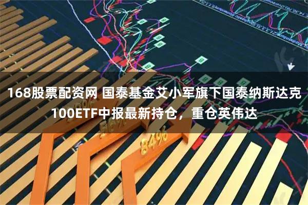 168股票配资网 国泰基金艾小军旗下国泰纳斯达克100ETF中报最新持仓，重仓英伟达