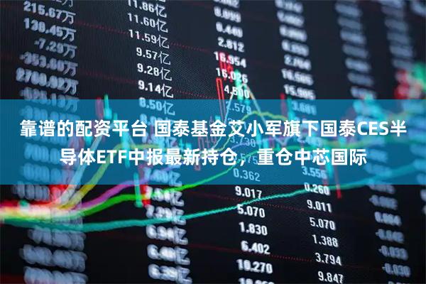 靠谱的配资平台 国泰基金艾小军旗下国泰CES半导体ETF中报最新持仓，重仓中芯国际