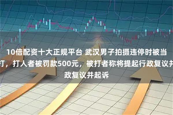 10倍配资十大正规平台 武汉男子拍摄违停时被当街殴打，打人者被罚款500元，被打者称将提起行政复议并起诉