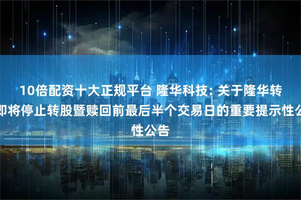 10倍配资十大正规平台 隆华科技: 关于隆华转债即将停止转股暨赎回前最后半个交易日的重要提示性公告