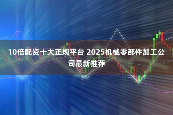 10倍配资十大正规平台 2025机械零部件加工公司最新推荐