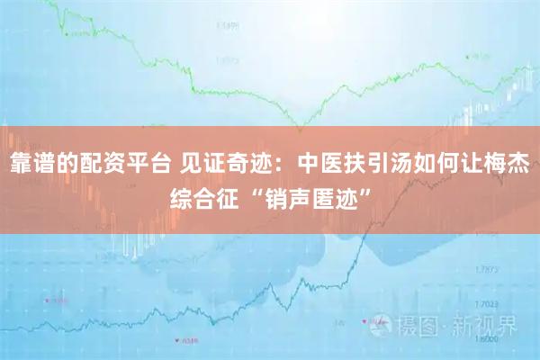 靠谱的配资平台 见证奇迹：中医扶引汤如何让梅杰综合征 “销声匿迹”