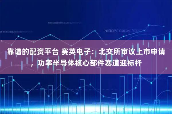 靠谱的配资平台 赛英电子：北交所审议上市申请，功率半导体核心部件赛道迎标杆