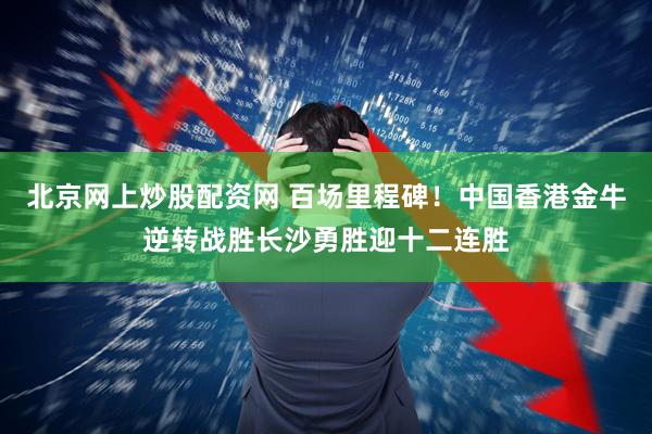 北京网上炒股配资网 百场里程碑！中国香港金牛逆转战胜长沙勇胜迎十二连胜