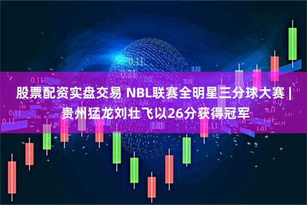 股票配资实盘交易 NBL联赛全明星三分球大赛 | 贵州猛龙刘壮飞以26分获得冠军