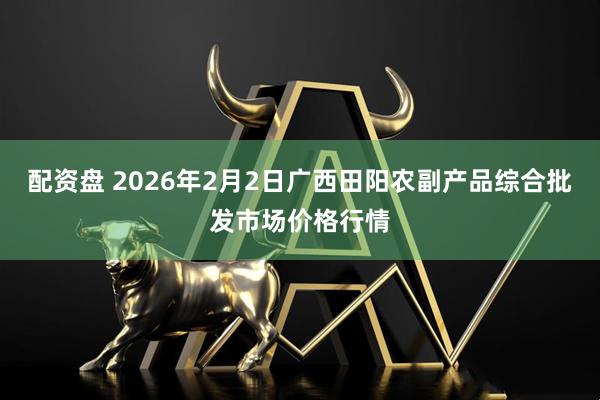 配资盘 2026年2月2日广西田阳农副产品综合批发市场价格行情