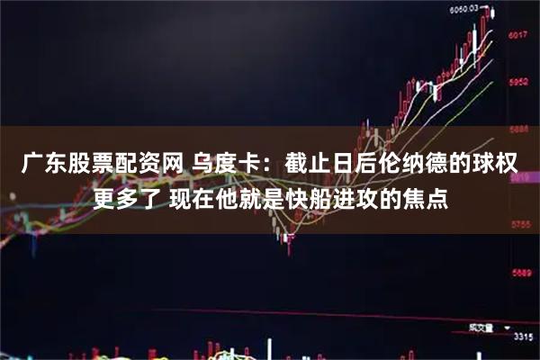 广东股票配资网 乌度卡：截止日后伦纳德的球权更多了 现在他就是快船进攻的焦点