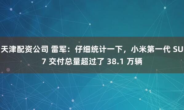 天津配资公司 雷军：仔细统计一下，小米第一代 SU7 交付总量超过了 38.1 万辆