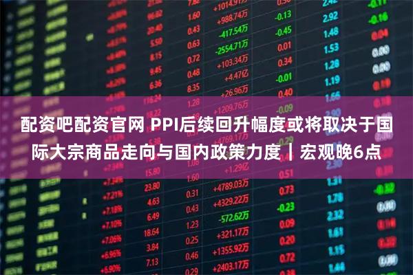 配资吧配资官网 PPI后续回升幅度或将取决于国际大宗商品走向与国内政策力度｜宏观晚6点