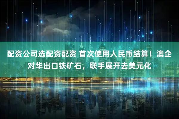 配资公司选配资配资 首次使用人民币结算！澳企对华出口铁矿石，联手展开去美元化