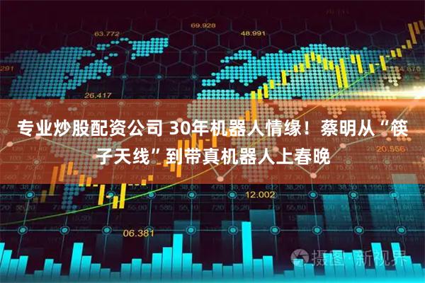 专业炒股配资公司 30年机器人情缘！蔡明从“筷子天线”到带真机器人上春晚