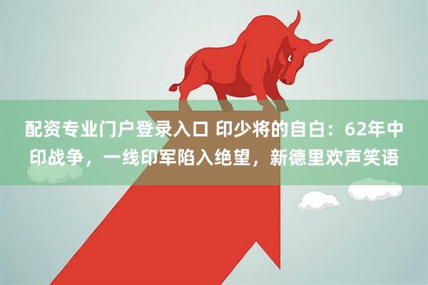 配资专业门户登录入口 印少将的自白：62年中印战争，一线印军陷入绝望，新德里欢声笑语