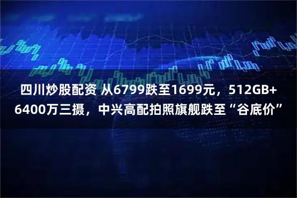 四川炒股配资 从6799跌至1699元，512GB+6400万三摄，中兴高配拍照旗舰跌至“谷底价”