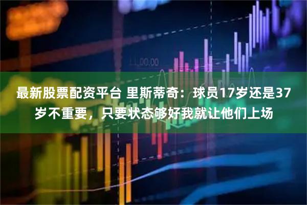 最新股票配资平台 里斯蒂奇：球员17岁还是37岁不重要，只要状态够好我就让他们上场