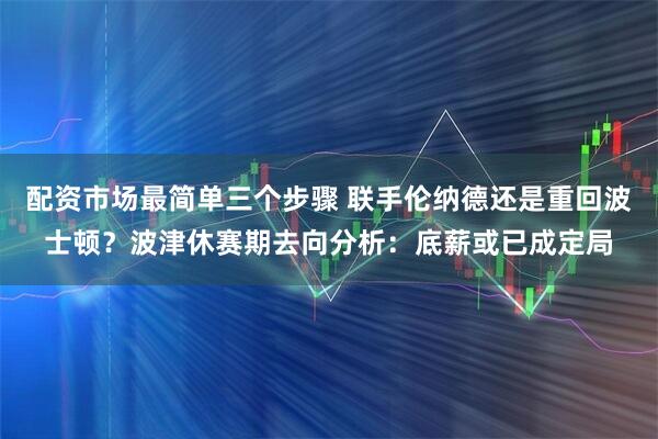 配资市场最简单三个步骤 联手伦纳德还是重回波士顿？波津休赛期去向分析：底薪或已成定局