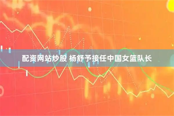 配资网站炒股 杨舒予接任中国女篮队长