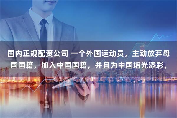 国内正规配资公司 一个外国运动员，主动放弃母国国籍，加入中国国籍，并且为中国增光添彩，