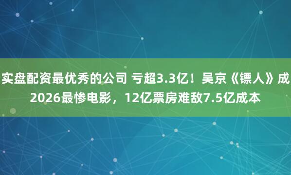 实盘配资最优秀的公司 亏超3.3亿！吴京《镖人》成2026最惨电影，12亿票房难敌7.5亿成本