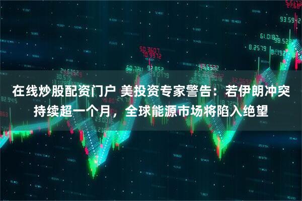 在线炒股配资门户 美投资专家警告：若伊朗冲突持续超一个月，全球能源市场将陷入绝望