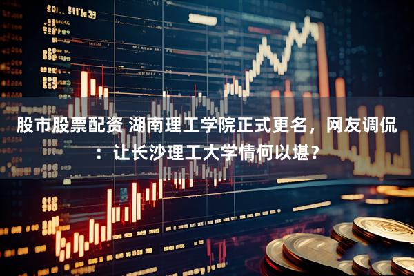 股市股票配资 湖南理工学院正式更名，网友调侃：让长沙理工大学情何以堪？