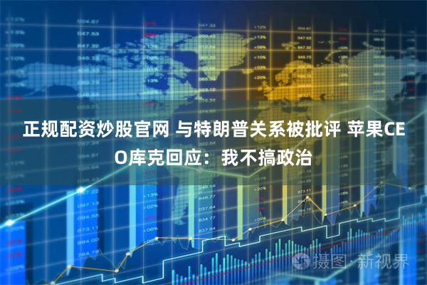 正规配资炒股官网 与特朗普关系被批评 苹果CEO库克回应：我不搞政治