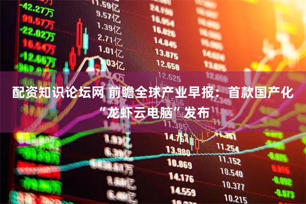 配资知识论坛网 前瞻全球产业早报：首款国产化“龙虾云电脑”发布