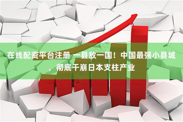 在线配资平台注册 一县敌一国！中国最强小县城，彻底干崩日本支柱产业