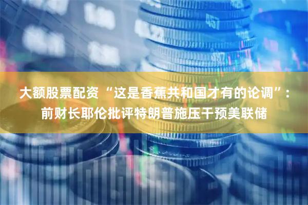 大额股票配资 “这是香蕉共和国才有的论调”：前财长耶伦批评特朗普施压干预美联储