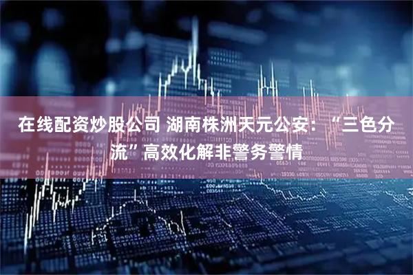 在线配资炒股公司 湖南株洲天元公安：“三色分流”高效化解非警务警情