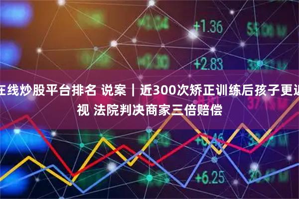 在线炒股平台排名 说案｜近300次矫正训练后孩子更近视 法院判决商家三倍赔偿